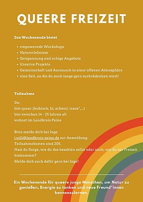 Ockerfarbener Hintergrund, ein Regenbogen rechts unten. Text: Queere Freizeit. Das Wochenende bietet: Empowernde Workshops, Naturerlebnisse, Entspannung und ruhige Angebote, Kreativprojekte, Gemeinschaft und Austausch in einer offenen Atmosphäre, eine Zeit, an die du noch lange zurückdenken wirst! Teilnahme: Du - bist queer (lesbisch, schwul, bi, trans*,...) - bis zwischen 14 - 25 Jahre alt - wohnst im Landkreis Peine. Bitte melde dich bei Inge zur Anmeldung (i.will@landkreis-peine.de). Der Teilnahmebeitrag liegt bei 20€. Hast du Sorge, wie du das bezahlen sollst, oder auch, wie du zur Freizeit hinkommst? Melde dich auch dafür gern bei Inge!